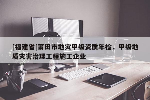 [福建省]莆田市地災(zāi)甲級(jí)資質(zhì)年檢，甲級(jí)地質(zhì)災(zāi)害治理工程施工企業(yè)