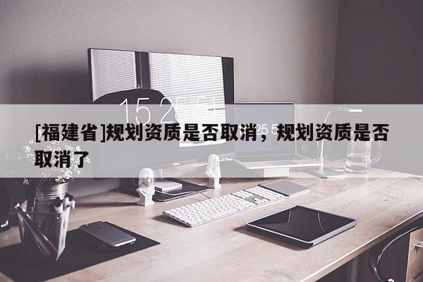[福建省]規劃資質是否取消，規劃資質是否取消了