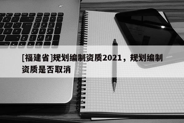 [福建省]規劃編制資質2021，規劃編制資質是否取消