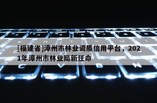 [福建省]漳州市林業(yè)資質(zhì)信用平臺(tái)，2021年漳州市林業(yè)局新任命