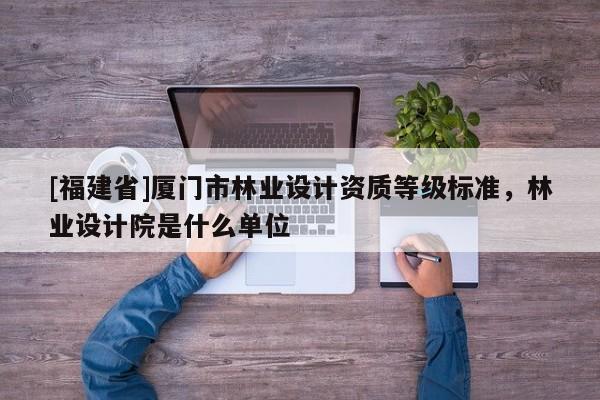 [福建省]廈門市林業(yè)設(shè)計(jì)資質(zhì)等級(jí)標(biāo)準(zhǔn)，林業(yè)設(shè)計(jì)院是什么單位