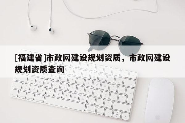 [福建省]市政網建設規劃資質，市政網建設規劃資質查詢