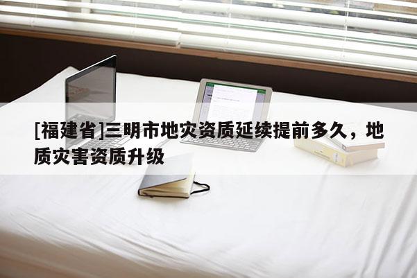 [福建省]三明市地災(zāi)資質(zhì)延續(xù)提前多久，地質(zhì)災(zāi)害資質(zhì)升級(jí)