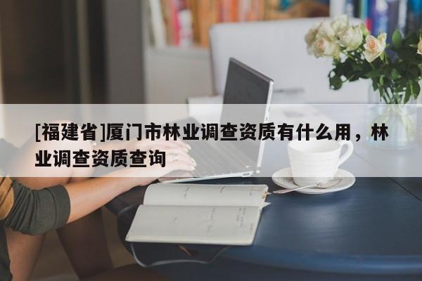 [福建省]廈門市林業(yè)調(diào)查資質(zhì)有什么用，林業(yè)調(diào)查資質(zhì)查詢