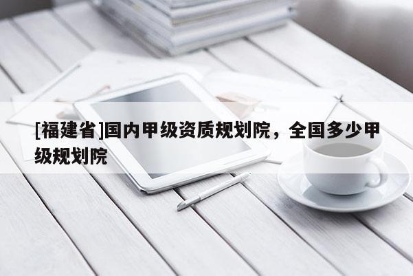 [福建省]國內甲級資質規劃院，全國多少甲級規劃院