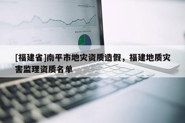 [福建省]南平市地災(zāi)資質(zhì)造假，福建地質(zhì)災(zāi)害監(jiān)理資質(zhì)名單
