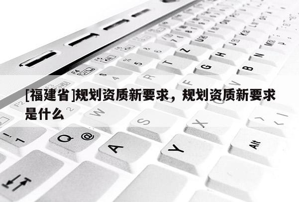 [福建省]規劃資質新要求，規劃資質新要求是什么