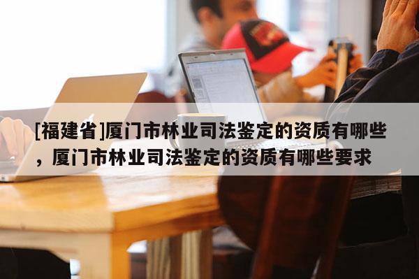 [福建省]廈門市林業司法鑒定的資質有哪些，廈門市林業司法鑒定的資質有哪些要求
