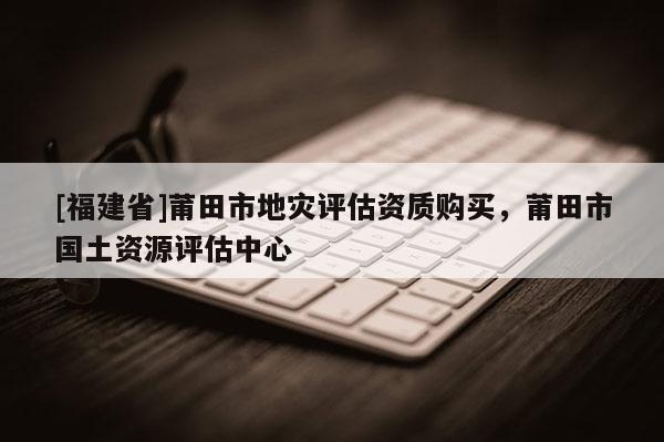 [福建省]莆田市地災(zāi)評(píng)估資質(zhì)購(gòu)買(mǎi)，莆田市國(guó)土資源評(píng)估中心