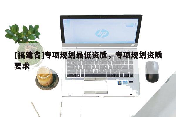 [福建省]專項規劃最低資質，專項規劃資質要求