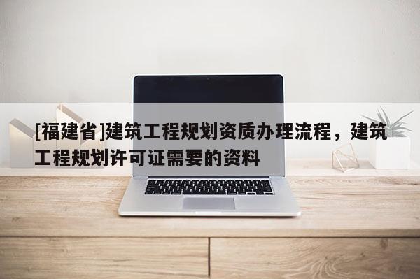 [福建省]建筑工程規劃資質辦理流程，建筑工程規劃許可證需要的資料