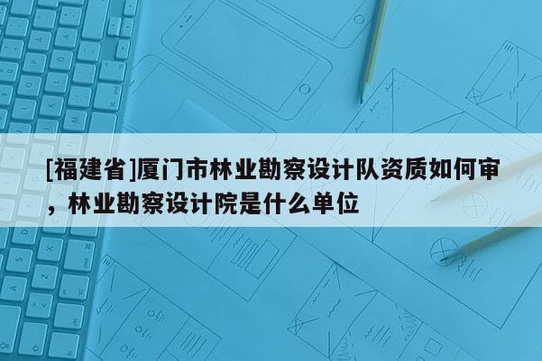 [福建省]廈門市林業勘察設計隊資質如何審，林業勘察設計院是什么單位