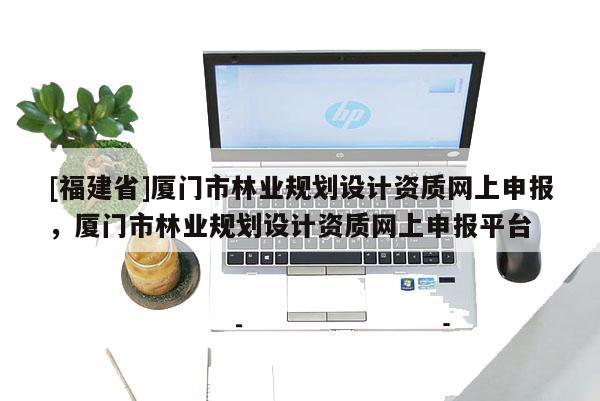 [福建省]廈門市林業規劃設計資質網上申報，廈門市林業規劃設計資質網上申報平臺