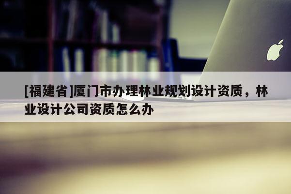 [福建省]廈門市辦理林業規劃設計資質，林業設計公司資質怎么辦