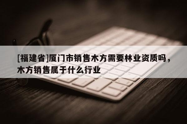 [福建省]廈門市銷售木方需要林業資質嗎，木方銷售屬于什么行業