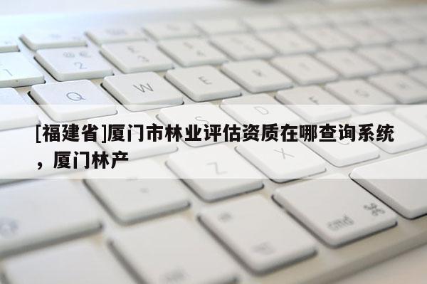 [福建省]廈門市林業評估資質在哪查詢系統，廈門林產
