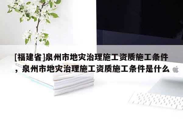 [福建省]泉州市地災(zāi)治理施工資質(zhì)施工條件，泉州市地災(zāi)治理施工資質(zhì)施工條件是什么