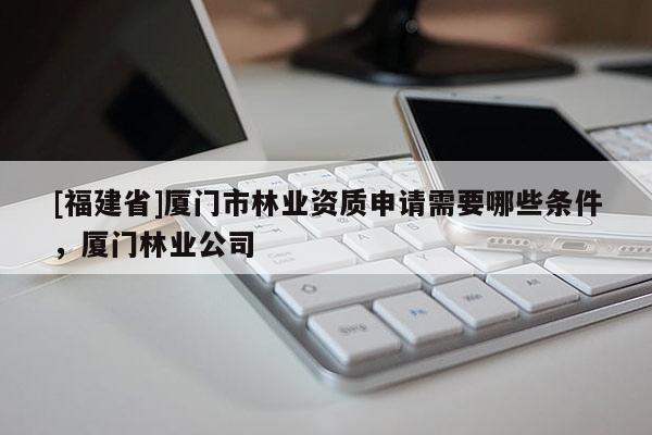 [福建省]廈門市林業資質申請需要哪些條件，廈門林業公司