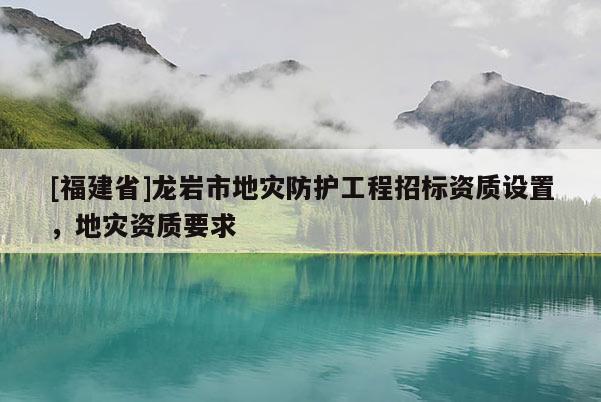 [福建省]龍巖市地災(zāi)防護(hù)工程招標(biāo)資質(zhì)設(shè)置，地災(zāi)資質(zhì)要求