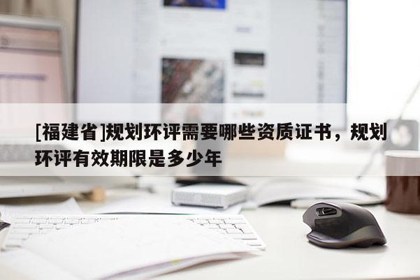 [福建省]規劃環評需要哪些資質證書，規劃環評有效期限是多少年