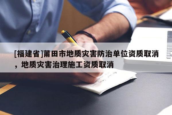 [福建省]莆田市地質(zhì)災(zāi)害防治單位資質(zhì)取消，地質(zhì)災(zāi)害治理施工資質(zhì)取消