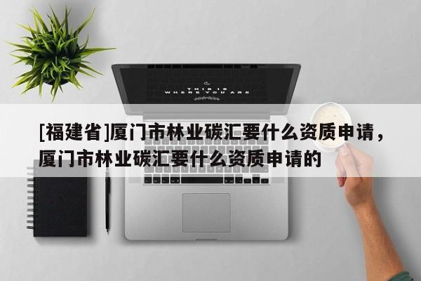 [福建省]廈門市林業(yè)碳匯要什么資質申請，廈門市林業(yè)碳匯要什么資質申請的