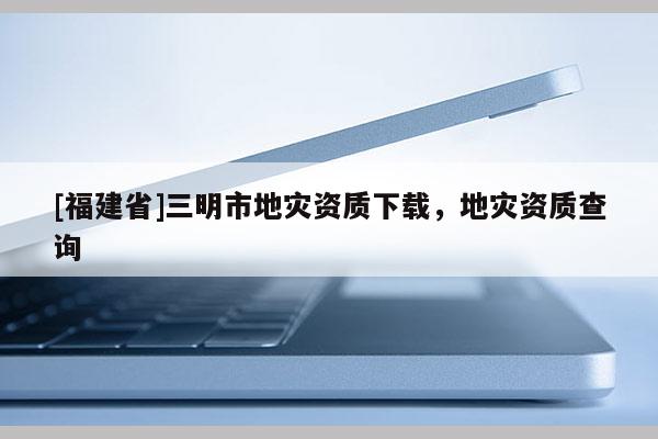 [福建省]三明市地災資質下載，地災資質查詢