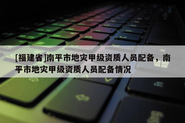 [福建省]南平市地災甲級資質人員配備，南平市地災甲級資質人員配備情況