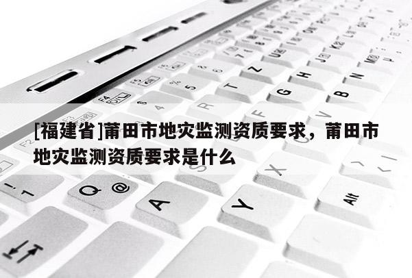 [福建省]莆田市地災監測資質要求，莆田市地災監測資質要求是什么