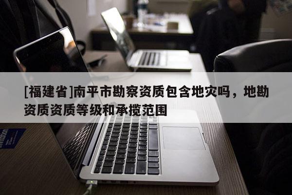 [福建省]南平市勘察資質包含地災嗎，地勘資質資質等級和承攬范圍