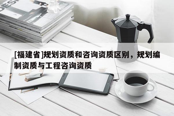 [福建省]規(guī)劃資質(zhì)和咨詢資質(zhì)區(qū)別，規(guī)劃編制資質(zhì)與工程咨詢資質(zhì)