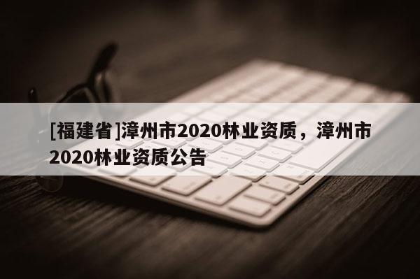 [福建省]漳州市2020林業(yè)資質，漳州市2020林業(yè)資質公告