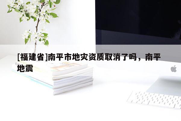 [福建省]南平市地災資質取消了嗎，南平 地震