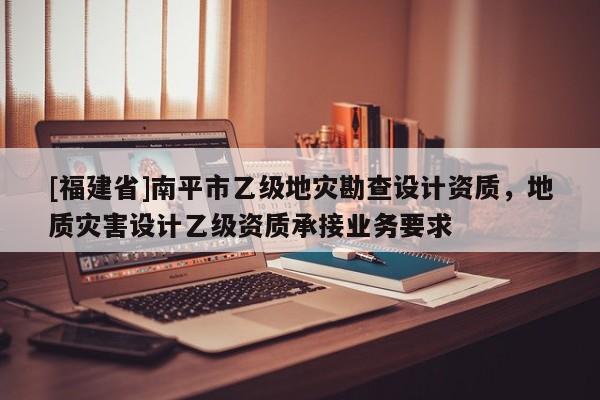 [福建省]南平市乙級地災勘查設計資質，地質災害設計乙級資質承接業務要求