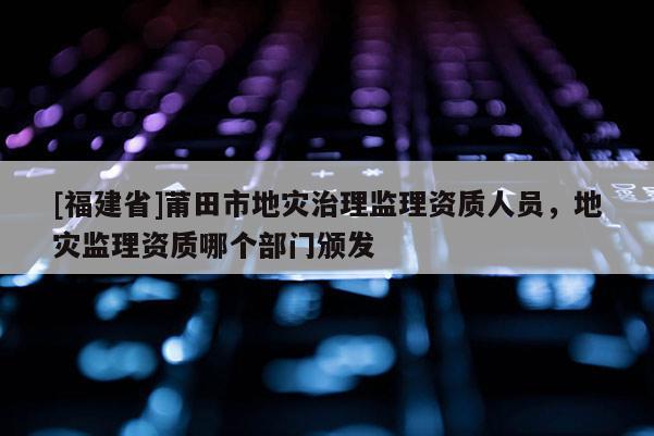 [福建省]莆田市地災治理監理資質人員，地災監理資質哪個部門頒發