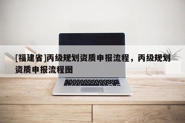 [福建省]丙級(jí)規(guī)劃資質(zhì)申報(bào)流程，丙級(jí)規(guī)劃資質(zhì)申報(bào)流程圖