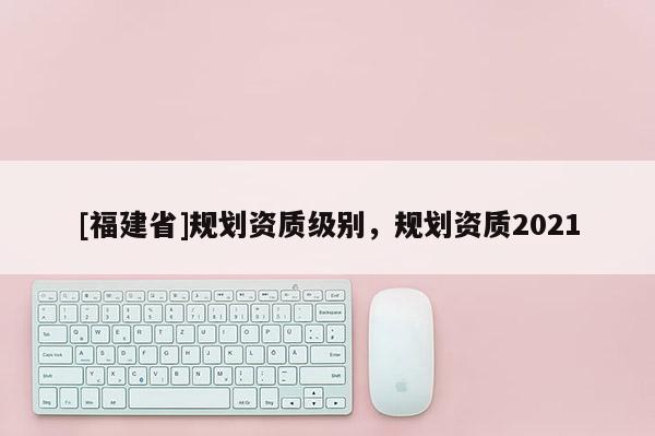 [福建省]規(guī)劃資質(zhì)級(jí)別，規(guī)劃資質(zhì)2021