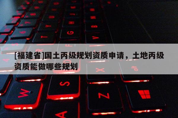 [福建省]國土丙級規劃資質申請，土地丙級資質能做哪些規劃
