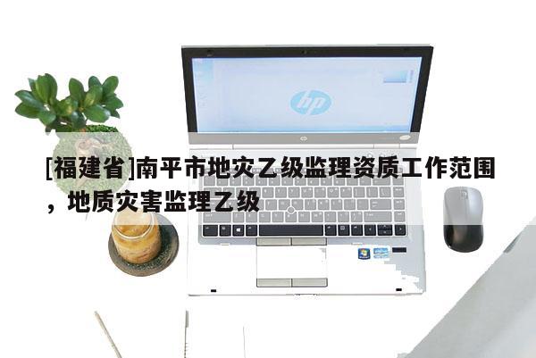 [福建省]南平市地災乙級監理資質工作范圍，地質災害監理乙級