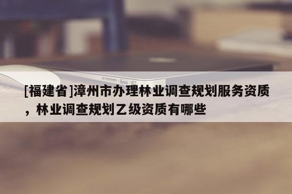 [福建省]漳州市辦理林業調查規劃服務資質，林業調查規劃乙級資質有哪些