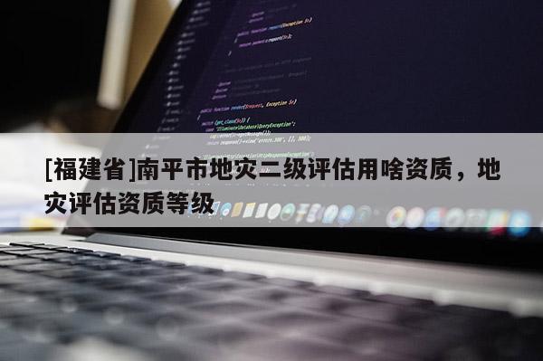 [福建省]南平市地災(zāi)二級評估用啥資質(zhì)，地災(zāi)評估資質(zhì)等級
