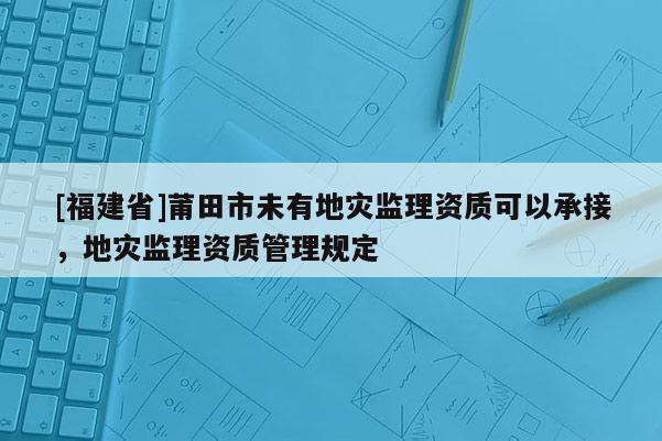 [福建省]莆田市未有地災(zāi)監(jiān)理資質(zhì)可以承接，地災(zāi)監(jiān)理資質(zhì)管理規(guī)定