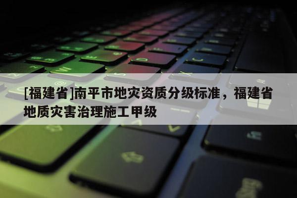 [福建省]南平市地災(zāi)資質(zhì)分級標(biāo)準(zhǔn)，福建省地質(zhì)災(zāi)害治理施工甲級