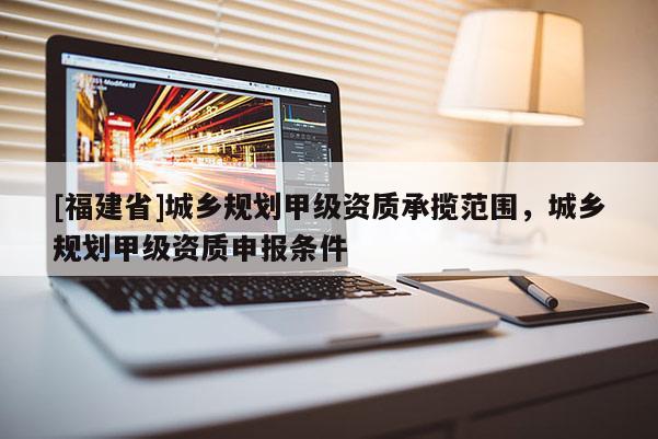 [福建省]城鄉規劃甲級資質承攬范圍，城鄉規劃甲級資質申報條件