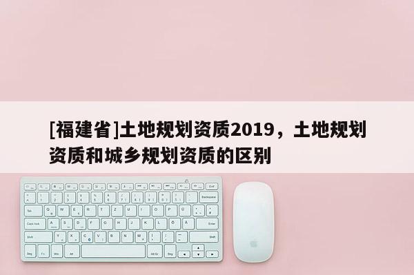 [福建省]土地規劃資質2019，土地規劃資質和城鄉規劃資質的區別