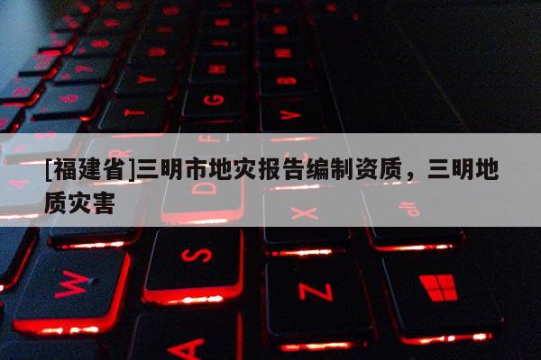 [福建省]三明市地災(zāi)報告編制資質(zhì)，三明地質(zhì)災(zāi)害