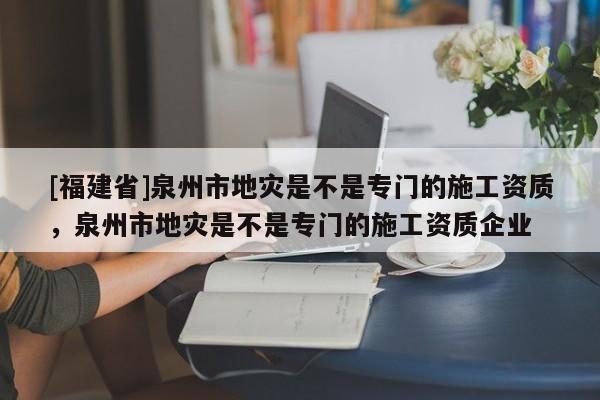 [福建省]泉州市地災(zāi)是不是專門的施工資質(zhì)，泉州市地災(zāi)是不是專門的施工資質(zhì)企業(yè)
