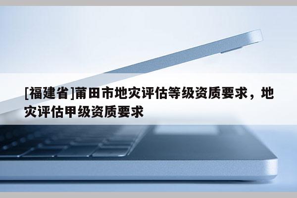 [福建省]莆田市地災(zāi)評估等級資質(zhì)要求，地災(zāi)評估甲級資質(zhì)要求