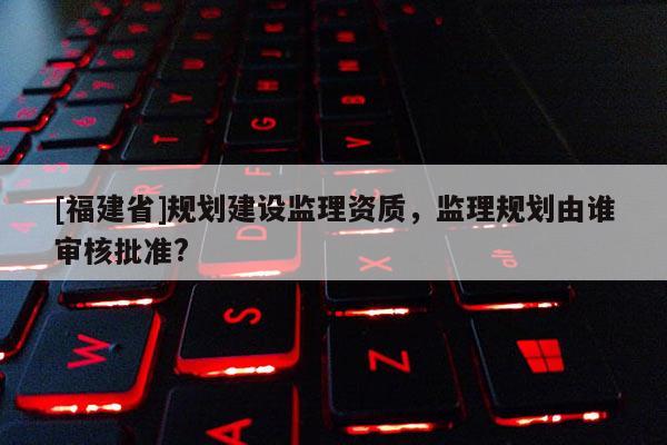 [福建省]規劃建設監理資質，監理規劃由誰審核批準?