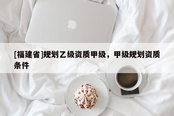 [福建省]規劃乙級資質甲級，甲級規劃資質條件